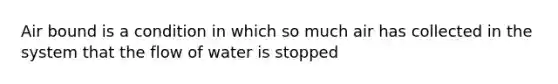 Air bound is a condition in which so much air has collected in the system that the flow of water is stopped