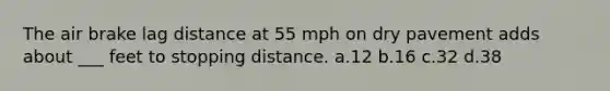 The air brake lag distance at 55 mph on dry pavement adds about ___ feet to stopping distance. a.12 b.16 c.32 d.38