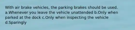 With air brake vehicles, the parking brakes should be used. a.Whenever you leave the vehicle unattended b.Only when parked at the dock c.Only when inspecting the vehicle d.Sparingly