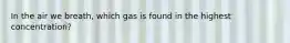 In the air we breath, which gas is found in the highest concentration?