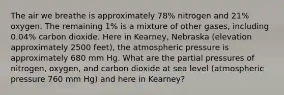 The air we breathe is approximately 78% nitrogen and 21% oxygen. The remaining 1% is a mixture of other gases, including 0.04% carbon dioxide. Here in Kearney, Nebraska (elevation approximately 2500 feet), the atmospheric pressure is approximately 680 mm Hg. What are the partial pressures of nitrogen, oxygen, and carbon dioxide at sea level (atmospheric pressure 760 mm Hg) and here in Kearney?