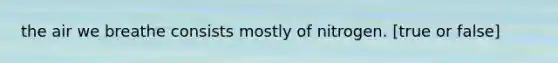 the air we breathe consists mostly of nitrogen. [true or false]