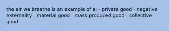 the air we breathe is an example of a: - private good - negative externality - material good - mass-produced good - collective good