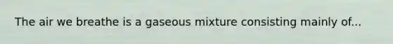 The air we breathe is a gaseous mixture consisting mainly of...