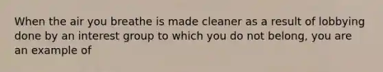 When the air you breathe is made cleaner as a result of lobbying done by an interest group to which you do not belong, you are an example of