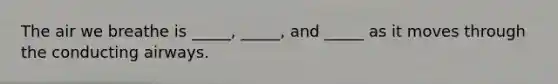 The air we breathe is _____, _____, and _____ as it moves through the conducting airways.