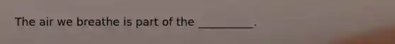 The air we breathe is part of the __________.