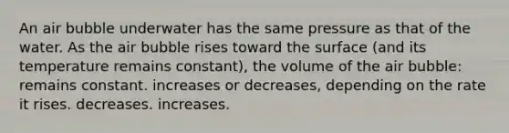 An air bubble underwater has the same pressure as that of the water. As the air bubble rises toward the surface (and its temperature remains constant), the volume of the air bubble: remains constant. increases or decreases, depending on the rate it rises. decreases. increases.