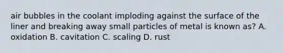 air bubbles in the coolant imploding against the surface of the liner and breaking away small particles of metal is known as? A. oxidation B. cavitation C. scaling D. rust