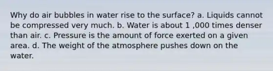 Why do air bubbles in water rise to the surface? a. Liquids cannot be compressed very much. b. Water is about 1 ,000 times denser than air. c. Pressure is the amount of force exerted on a given area. d. The weight of the atmosphere pushes down on the water.