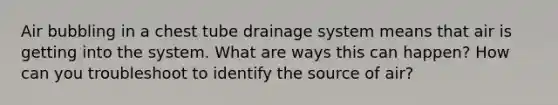 Air bubbling in a chest tube drainage system means that air is getting into the system. What are ways this can happen? How can you troubleshoot to identify the source of air?