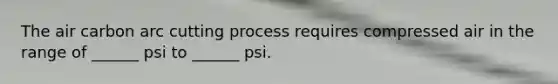 The air carbon arc cutting process requires compressed air in the range of ______ psi to ______ psi.