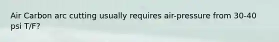 Air Carbon arc cutting usually requires air-pressure from 30-40 psi T/F?