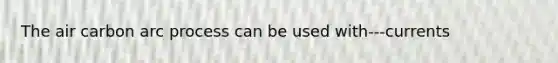 The air carbon arc process can be used with---currents