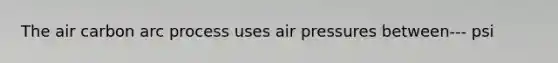 The air carbon arc process uses air pressures between--- psi