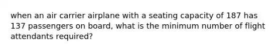 when an air carrier airplane with a seating capacity of 187 has 137 passengers on board, what is the minimum number of flight attendants required?