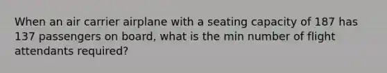 When an air carrier airplane with a seating capacity of 187 has 137 passengers on board, what is the min number of flight attendants required?