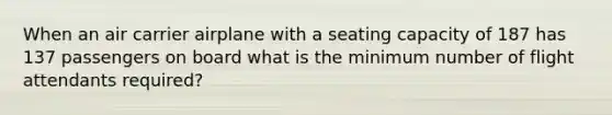 When an air carrier airplane with a seating capacity of 187 has 137 passengers on board what is the minimum number of flight attendants required?