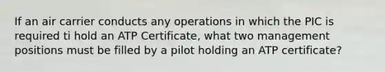 If an air carrier conducts any operations in which the PIC is required ti hold an ATP Certificate, what two management positions must be filled by a pilot holding an ATP certificate?