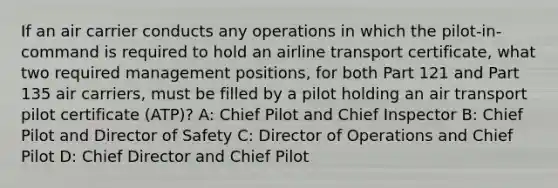 If an air carrier conducts any operations in which the pilot-in-command is required to hold an airline transport certificate, what two required management positions, for both Part 121 and Part 135 air carriers, must be filled by a pilot holding an air transport pilot certificate (ATP)? A: Chief Pilot and Chief Inspector B: Chief Pilot and Director of Safety C: Director of Operations and Chief Pilot D: Chief Director and Chief Pilot