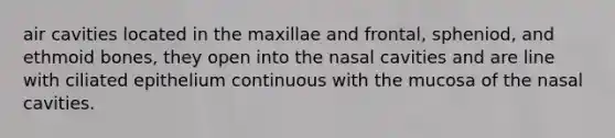 air cavities located in the maxillae and frontal, spheniod, and ethmoid bones, they open into the nasal cavities and are line with ciliated epithelium continuous with the mucosa of the nasal cavities.