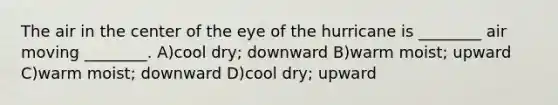 The air in the center of the eye of the hurricane is ________ air moving ________. A)cool dry; downward B)warm moist; upward C)warm moist; downward D)cool dry; upward