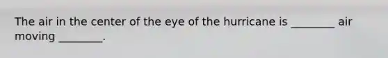 The air in the center of the eye of the hurricane is ________ air moving ________.