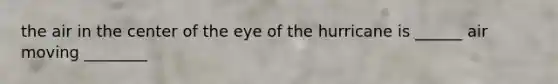 the air in the center of the eye of the hurricane is ______ air moving ________