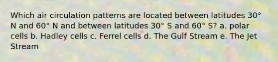 Which air circulation patterns are located between latitudes 30° N and 60° N and between latitudes 30° S and 60° S? a. polar cells b. Hadley cells c. Ferrel cells d. The Gulf Stream e. The Jet Stream