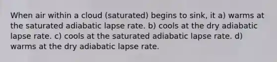 When air within a cloud (saturated) begins to sink, it a) warms at the saturated adiabatic lapse rate. b) cools at the dry adiabatic lapse rate. c) cools at the saturated adiabatic lapse rate. d) warms at the dry adiabatic lapse rate.