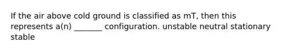 If the air above cold ground is classified as mT, then this represents a(n) _______ configuration. unstable neutral stationary stable