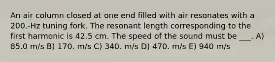 An air column closed at one end filled with air resonates with a 200.-Hz tuning fork. The resonant length corresponding to the first harmonic is 42.5 cm. The speed of the sound must be ___. A) 85.0 m/s B) 170. m/s C) 340. m/s D) 470. m/s E) 940 m/s