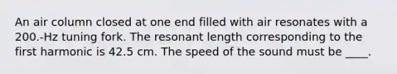 An air column closed at one end filled with air resonates with a 200.-Hz tuning fork. The resonant length corresponding to the first harmonic is 42.5 cm. The speed of the sound must be ____.