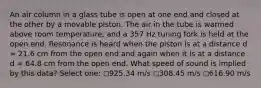 An air column in a glass tube is open at one end and closed at the other by a movable piston. The air in the tube is warmed above room temperature, and a 357 Hz tuning fork is held at the open end. Resonance is heard when the piston is at a distance d = 21.6 cm from the open end and again when it is at a distance d = 64.8 cm from the open end. What speed of sound is implied by this data? Select one: ◻️925.34 m/s ◻️308.45 m/s ◻️616.90 m/s