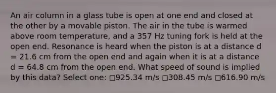 An air column in a glass tube is open at one end and closed at the other by a movable piston. The air in the tube is warmed above room temperature, and a 357 Hz tuning fork is held at the open end. Resonance is heard when the piston is at a distance d = 21.6 cm from the open end and again when it is at a distance d = 64.8 cm from the open end. What speed of sound is implied by this data? Select one: ◻️925.34 m/s ◻️308.45 m/s ◻️616.90 m/s