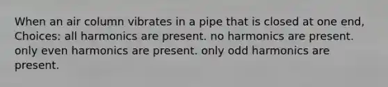 When an air column vibrates in a pipe that is closed at one end, Choices: all harmonics are present. no harmonics are present. only even harmonics are present. only odd harmonics are present.