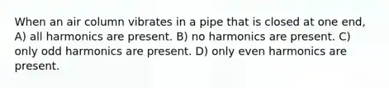 When an air column vibrates in a pipe that is closed at one end, A) all harmonics are present. B) no harmonics are present. C) only odd harmonics are present. D) only even harmonics are present.