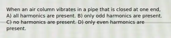 When an air column vibrates in a pipe that is closed at one end, A) all harmonics are present. B) only odd harmonics are present. C) no harmonics are present. D) only even harmonics are present.