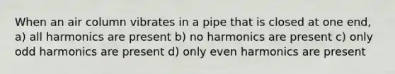 When an air column vibrates in a pipe that is closed at one end, a) all harmonics are present b) no harmonics are present c) only odd harmonics are present d) only even harmonics are present