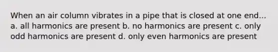 When an air column vibrates in a pipe that is closed at one end... a. all harmonics are present b. no harmonics are present c. only odd harmonics are present d. only even harmonics are present