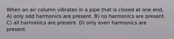 When an air column vibrates in a pipe that is closed at one end, A) only odd harmonics are present. B) no harmonics are present. C) all harmonics are present. D) only even harmonics are present.