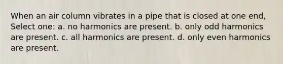 When an air column vibrates in a pipe that is closed at one end, Select one: a. no harmonics are present. b. only odd harmonics are present. c. all harmonics are present. d. only even harmonics are present.