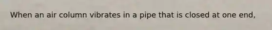 When an air column vibrates in a pipe that is closed at one end,