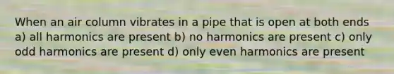 When an air column vibrates in a pipe that is open at both ends a) all harmonics are present b) no harmonics are present c) only odd harmonics are present d) only even harmonics are present