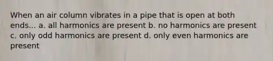 When an air column vibrates in a pipe that is open at both ends... a. all harmonics are present b. no harmonics are present c. only odd harmonics are present d. only even harmonics are present