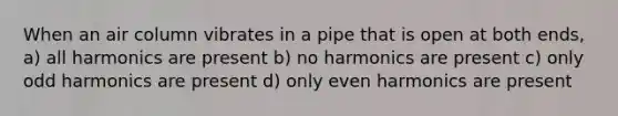 When an air column vibrates in a pipe that is open at both ends, a) all harmonics are present b) no harmonics are present c) only odd harmonics are present d) only even harmonics are present