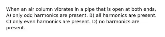 When an air column vibrates in a pipe that is open at both ends, A) only odd harmonics are present. B) all harmonics are present. C) only even harmonics are present. D) no harmonics are present.