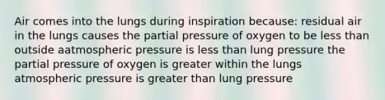 Air comes into the lungs during inspiration because: residual air in the lungs causes the partial pressure of oxygen to be less than outside aatmospheric pressure is less than lung pressure the partial pressure of oxygen is greater within the lungs atmospheric pressure is greater than lung pressure