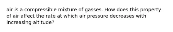 air is a compressible mixture of gasses. How does this property of air affect the rate at which air pressure decreases with increasing altitude?