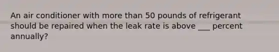 An air conditioner with more than 50 pounds of refrigerant should be repaired when the leak rate is above ___ percent annually?